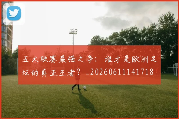 五大联赛最强之争:谁才是欧洲足坛的真正王者?_20260611141718
