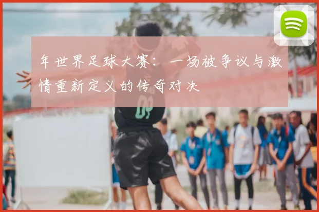 年世界足球大赛：一场被争议与激情重新定义的传奇对决