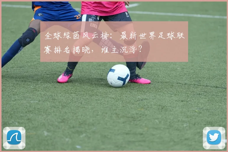 全球绿茵风云榜：最新世界足球联赛排名揭晓，谁主沉浮？